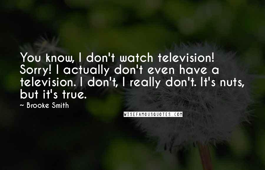 Brooke Smith Quotes: You know, I don't watch television! Sorry! I actually don't even have a television. I don't, I really don't. It's nuts, but it's true.