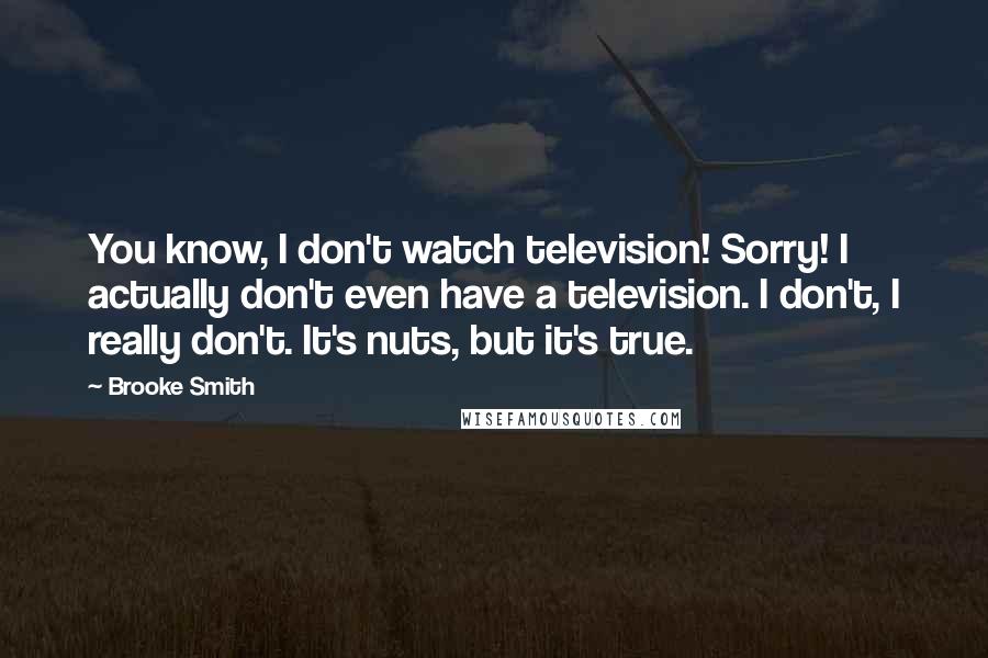 Brooke Smith Quotes: You know, I don't watch television! Sorry! I actually don't even have a television. I don't, I really don't. It's nuts, but it's true.