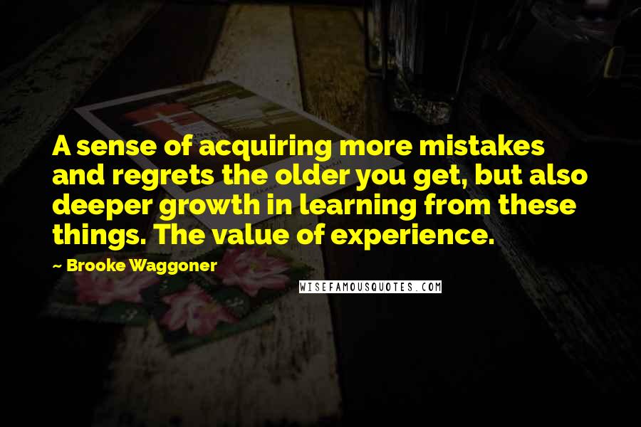 Brooke Waggoner Quotes: A sense of acquiring more mistakes and regrets the older you get, but also deeper growth in learning from these things. The value of experience.