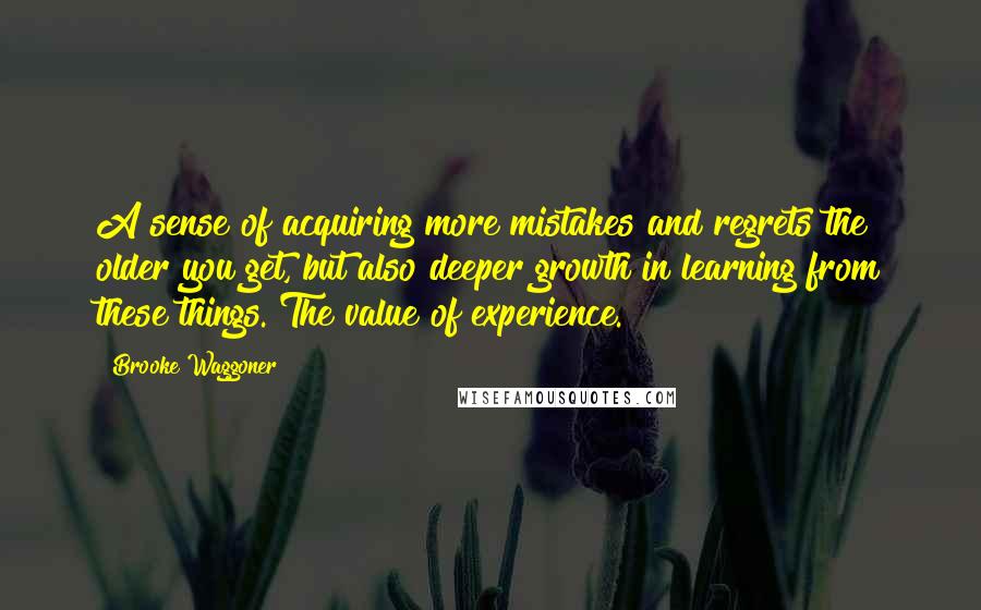 Brooke Waggoner Quotes: A sense of acquiring more mistakes and regrets the older you get, but also deeper growth in learning from these things. The value of experience.