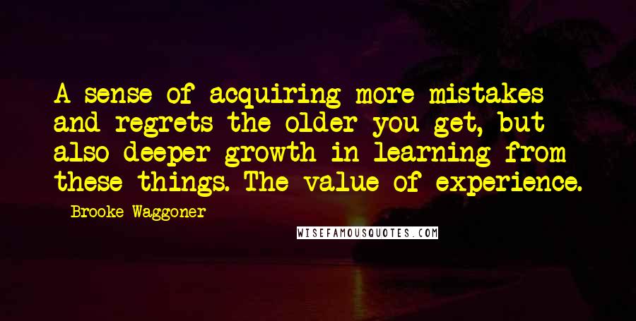 Brooke Waggoner Quotes: A sense of acquiring more mistakes and regrets the older you get, but also deeper growth in learning from these things. The value of experience.