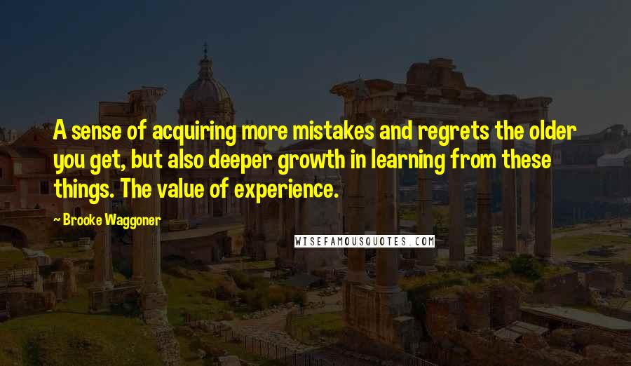 Brooke Waggoner Quotes: A sense of acquiring more mistakes and regrets the older you get, but also deeper growth in learning from these things. The value of experience.
