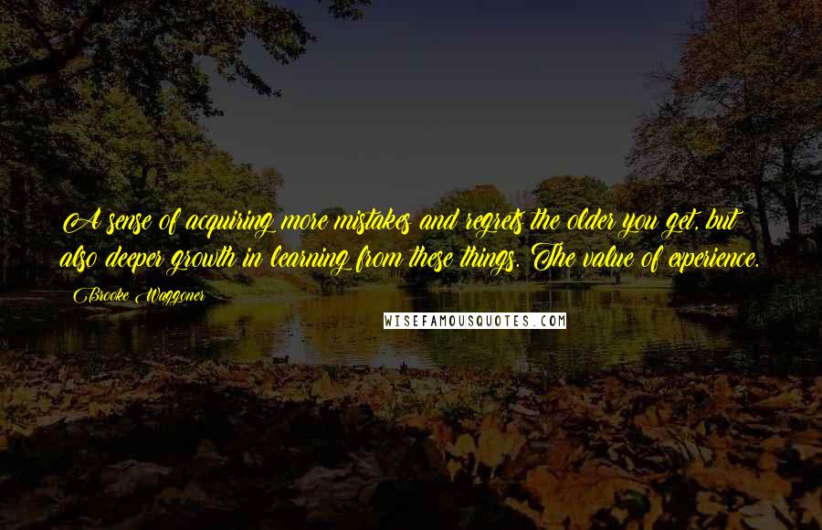 Brooke Waggoner Quotes: A sense of acquiring more mistakes and regrets the older you get, but also deeper growth in learning from these things. The value of experience.