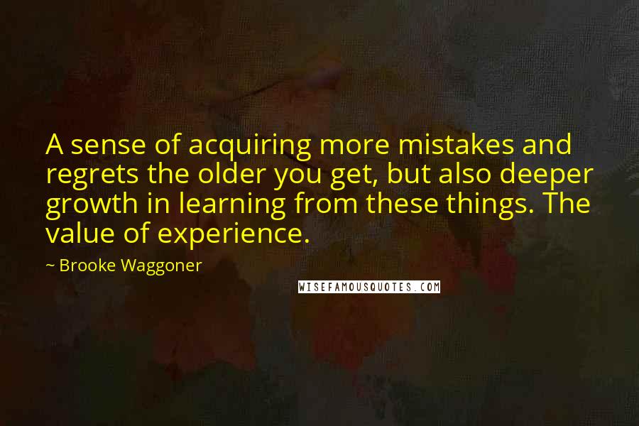 Brooke Waggoner Quotes: A sense of acquiring more mistakes and regrets the older you get, but also deeper growth in learning from these things. The value of experience.