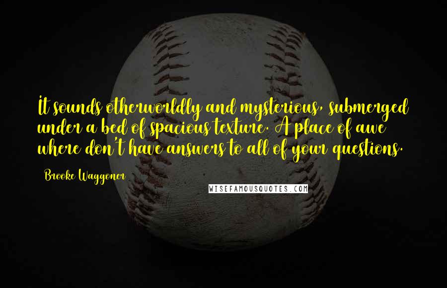 Brooke Waggoner Quotes: It sounds otherworldly and mysterious, submerged under a bed of spacious texture. A place of awe where don't have answers to all of your questions.