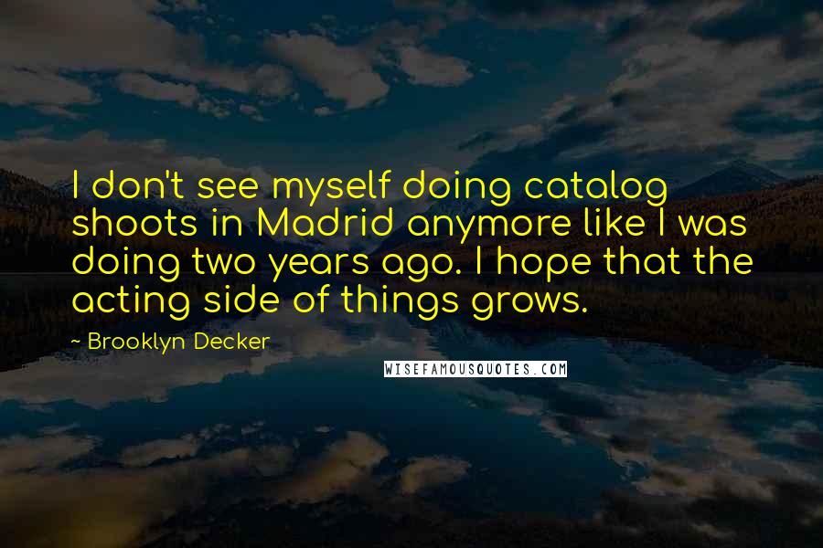 Brooklyn Decker Quotes: I don't see myself doing catalog shoots in Madrid anymore like I was doing two years ago. I hope that the acting side of things grows.