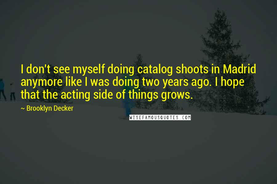 Brooklyn Decker Quotes: I don't see myself doing catalog shoots in Madrid anymore like I was doing two years ago. I hope that the acting side of things grows.