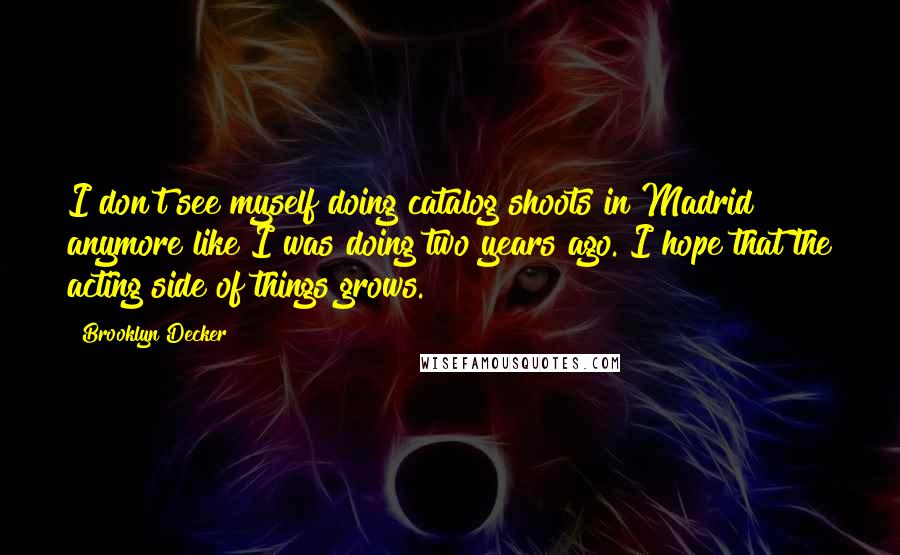 Brooklyn Decker Quotes: I don't see myself doing catalog shoots in Madrid anymore like I was doing two years ago. I hope that the acting side of things grows.