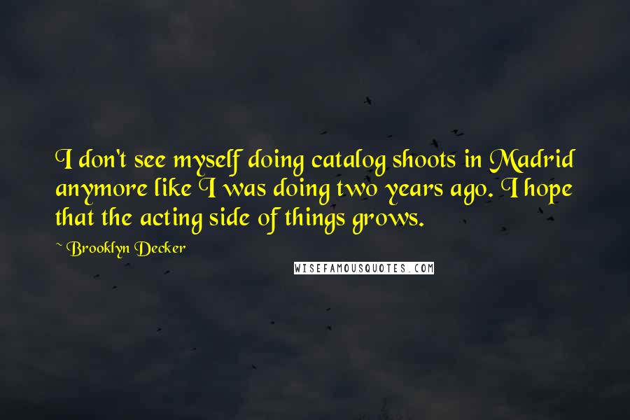 Brooklyn Decker Quotes: I don't see myself doing catalog shoots in Madrid anymore like I was doing two years ago. I hope that the acting side of things grows.