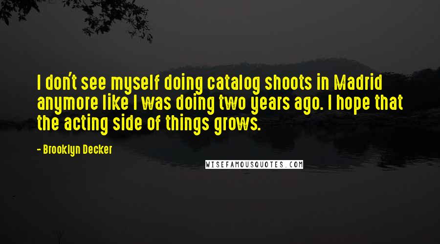 Brooklyn Decker Quotes: I don't see myself doing catalog shoots in Madrid anymore like I was doing two years ago. I hope that the acting side of things grows.