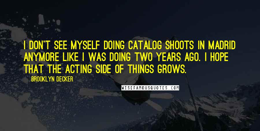 Brooklyn Decker Quotes: I don't see myself doing catalog shoots in Madrid anymore like I was doing two years ago. I hope that the acting side of things grows.