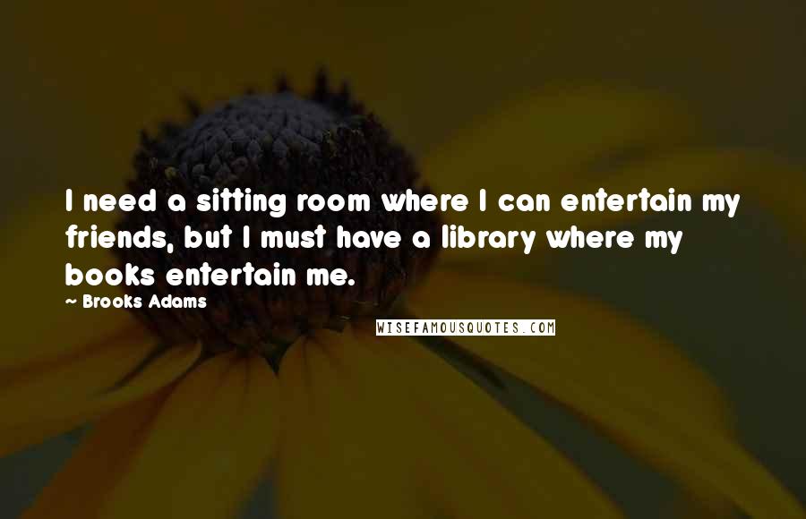 Brooks Adams Quotes: I need a sitting room where I can entertain my friends, but I must have a library where my books entertain me.