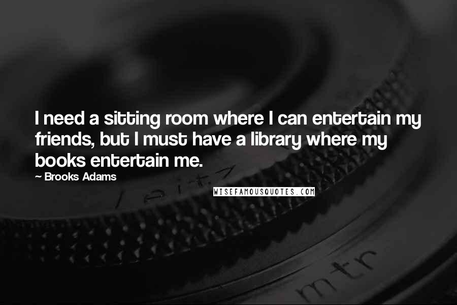 Brooks Adams Quotes: I need a sitting room where I can entertain my friends, but I must have a library where my books entertain me.