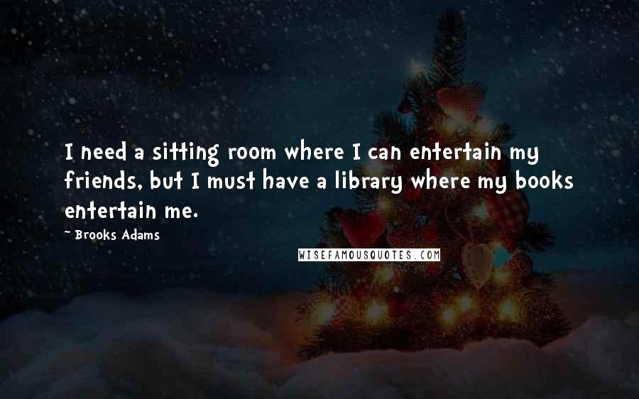 Brooks Adams Quotes: I need a sitting room where I can entertain my friends, but I must have a library where my books entertain me.