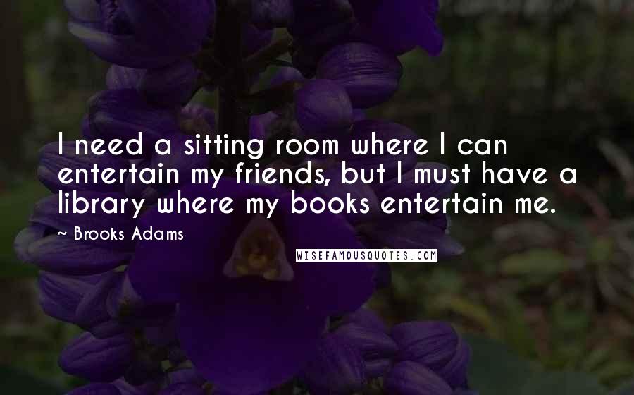 Brooks Adams Quotes: I need a sitting room where I can entertain my friends, but I must have a library where my books entertain me.