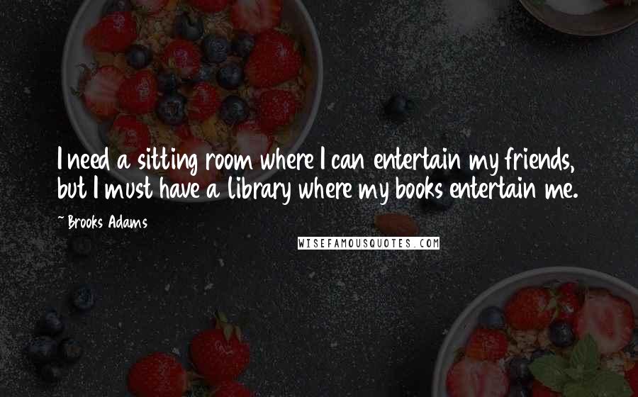Brooks Adams Quotes: I need a sitting room where I can entertain my friends, but I must have a library where my books entertain me.
