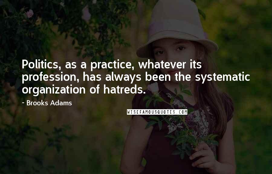 Brooks Adams Quotes: Politics, as a practice, whatever its profession, has always been the systematic organization of hatreds.
