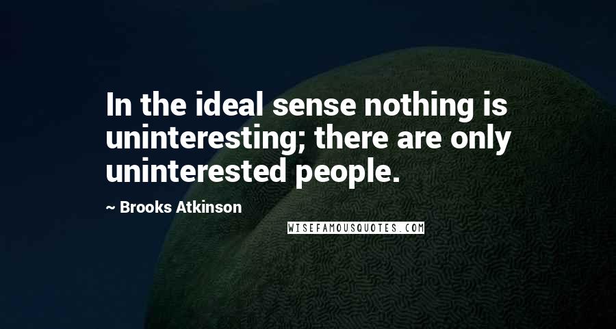 Brooks Atkinson Quotes: In the ideal sense nothing is uninteresting; there are only uninterested people.