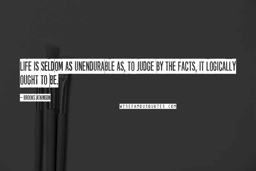 Brooks Atkinson Quotes: Life is seldom as unendurable as, to judge by the facts, it logically ought to be.