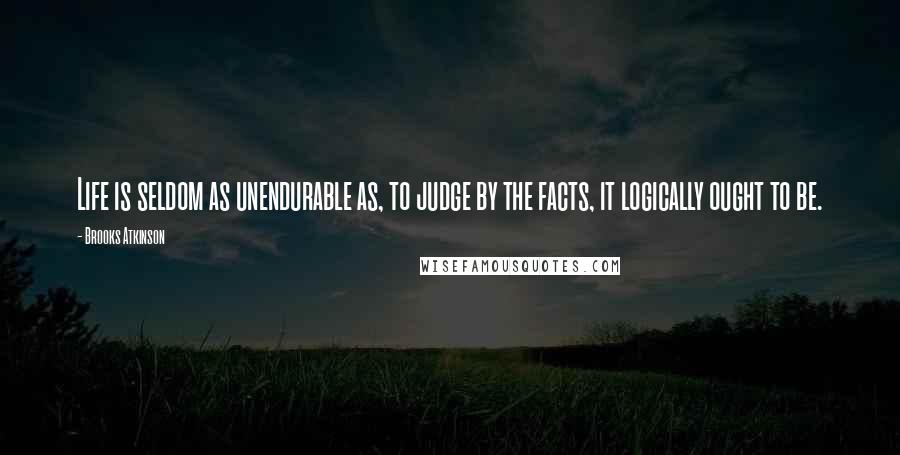 Brooks Atkinson Quotes: Life is seldom as unendurable as, to judge by the facts, it logically ought to be.