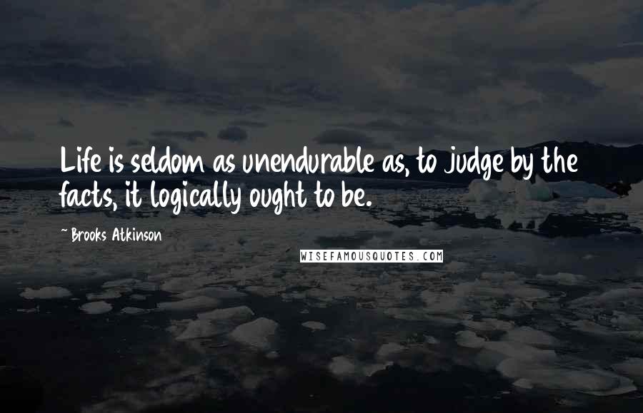 Brooks Atkinson Quotes: Life is seldom as unendurable as, to judge by the facts, it logically ought to be.