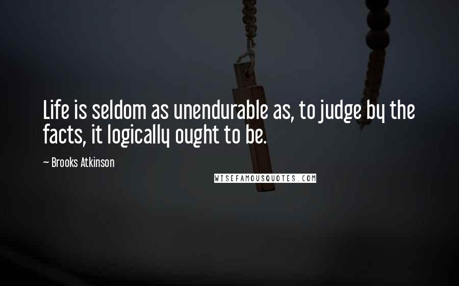 Brooks Atkinson Quotes: Life is seldom as unendurable as, to judge by the facts, it logically ought to be.