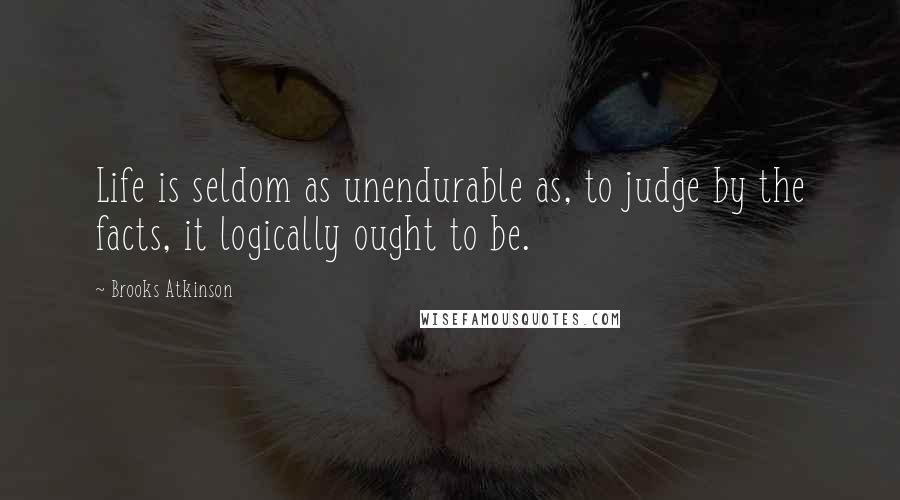 Brooks Atkinson Quotes: Life is seldom as unendurable as, to judge by the facts, it logically ought to be.