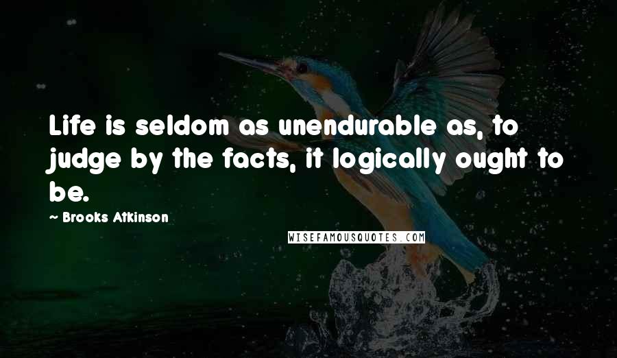 Brooks Atkinson Quotes: Life is seldom as unendurable as, to judge by the facts, it logically ought to be.