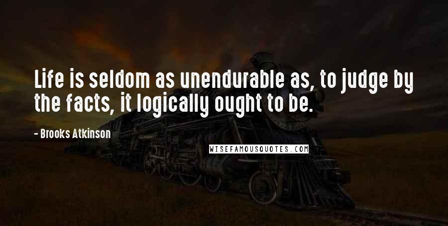 Brooks Atkinson Quotes: Life is seldom as unendurable as, to judge by the facts, it logically ought to be.