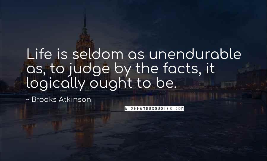 Brooks Atkinson Quotes: Life is seldom as unendurable as, to judge by the facts, it logically ought to be.