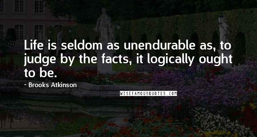 Brooks Atkinson Quotes: Life is seldom as unendurable as, to judge by the facts, it logically ought to be.