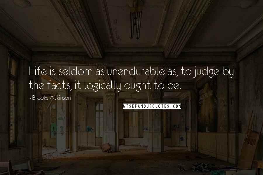 Brooks Atkinson Quotes: Life is seldom as unendurable as, to judge by the facts, it logically ought to be.