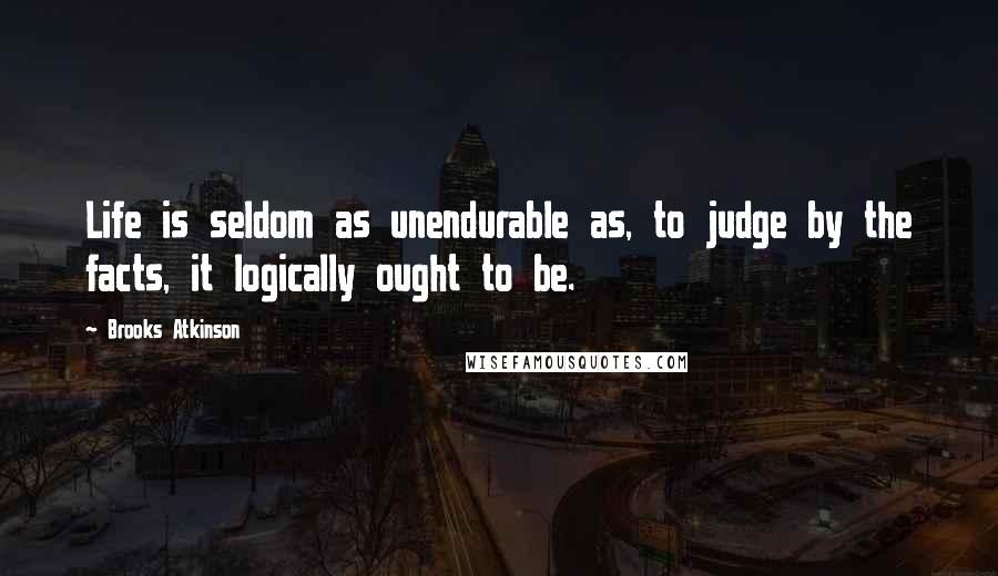 Brooks Atkinson Quotes: Life is seldom as unendurable as, to judge by the facts, it logically ought to be.