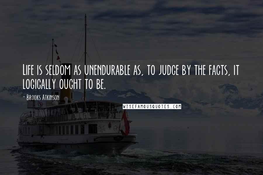 Brooks Atkinson Quotes: Life is seldom as unendurable as, to judge by the facts, it logically ought to be.