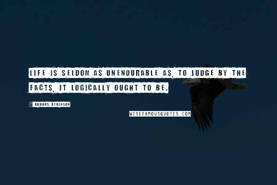 Brooks Atkinson Quotes: Life is seldom as unendurable as, to judge by the facts, it logically ought to be.