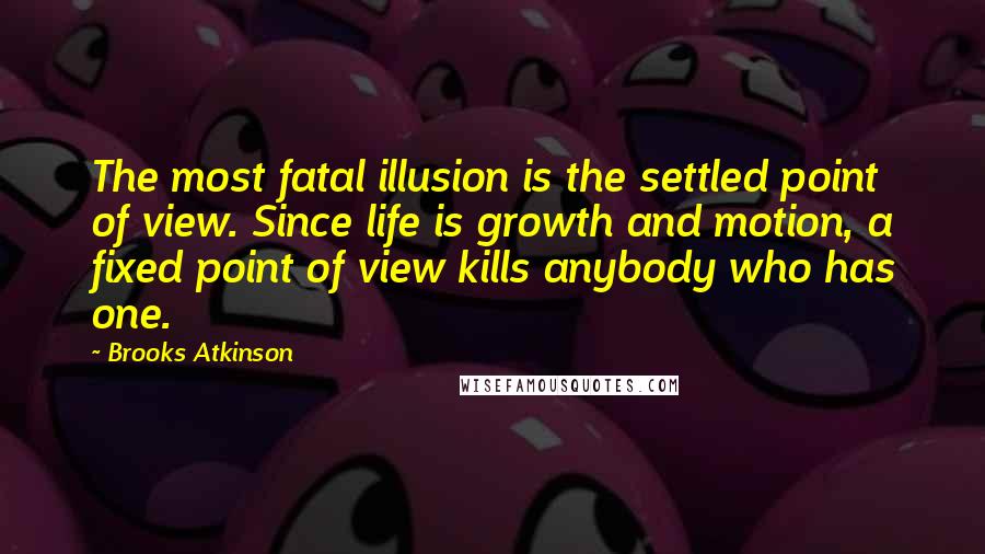 Brooks Atkinson Quotes: The most fatal illusion is the settled point of view. Since life is growth and motion, a fixed point of view kills anybody who has one.