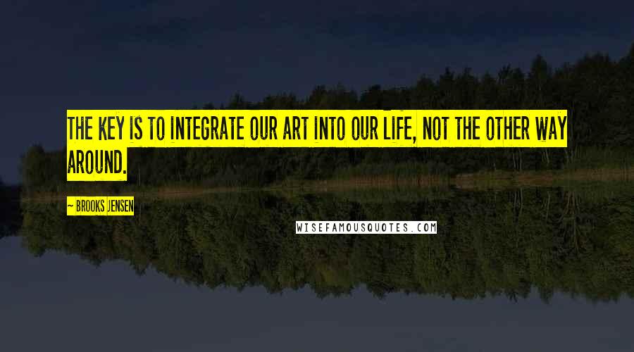 Brooks Jensen Quotes: The key is to integrate our art into our life, not the other way around.
