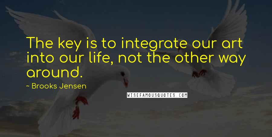 Brooks Jensen Quotes: The key is to integrate our art into our life, not the other way around.