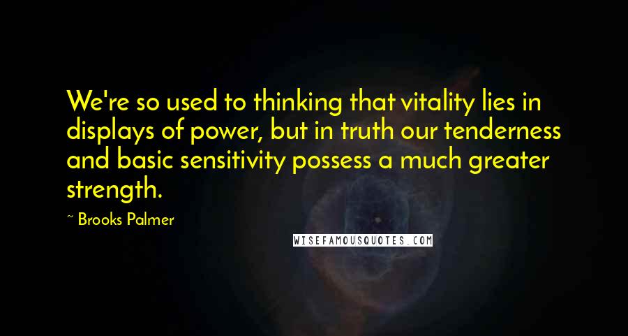 Brooks Palmer Quotes: We're so used to thinking that vitality lies in displays of power, but in truth our tenderness and basic sensitivity possess a much greater strength.