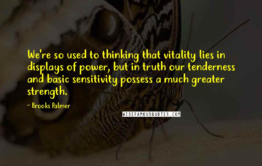 Brooks Palmer Quotes: We're so used to thinking that vitality lies in displays of power, but in truth our tenderness and basic sensitivity possess a much greater strength.