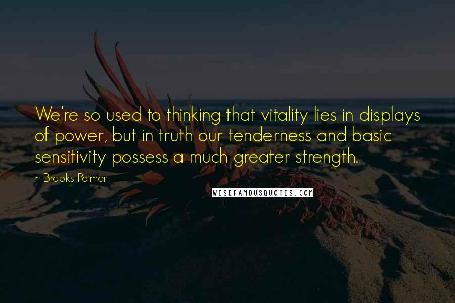 Brooks Palmer Quotes: We're so used to thinking that vitality lies in displays of power, but in truth our tenderness and basic sensitivity possess a much greater strength.