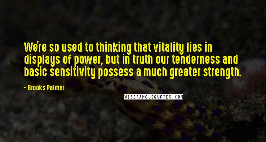 Brooks Palmer Quotes: We're so used to thinking that vitality lies in displays of power, but in truth our tenderness and basic sensitivity possess a much greater strength.