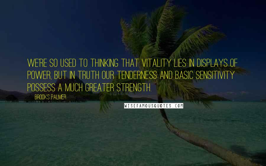 Brooks Palmer Quotes: We're so used to thinking that vitality lies in displays of power, but in truth our tenderness and basic sensitivity possess a much greater strength.