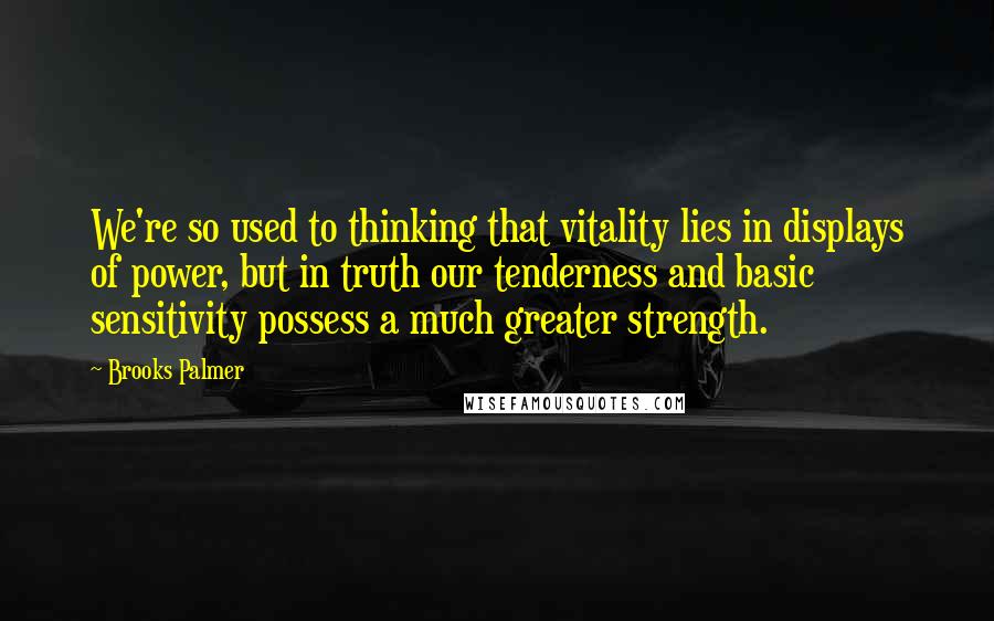 Brooks Palmer Quotes: We're so used to thinking that vitality lies in displays of power, but in truth our tenderness and basic sensitivity possess a much greater strength.