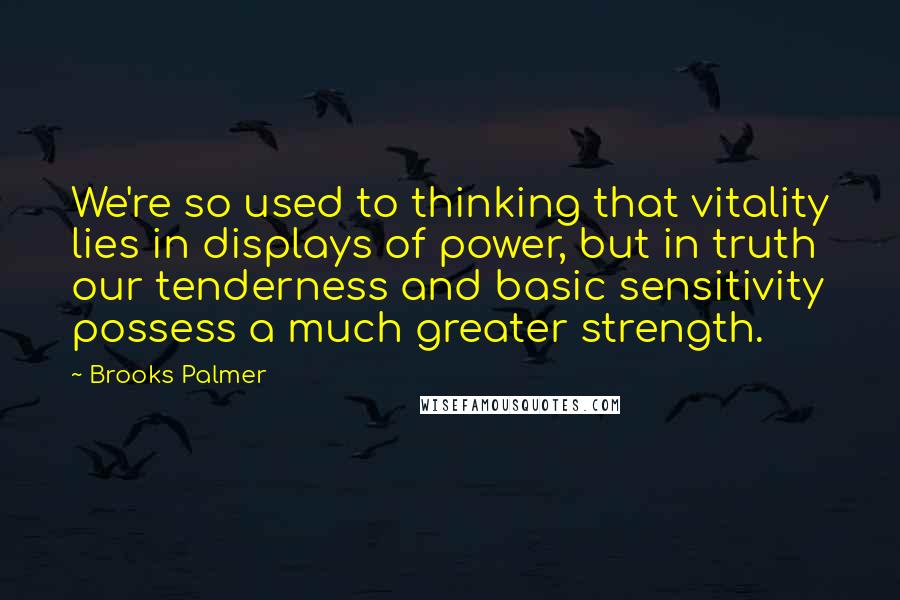 Brooks Palmer Quotes: We're so used to thinking that vitality lies in displays of power, but in truth our tenderness and basic sensitivity possess a much greater strength.