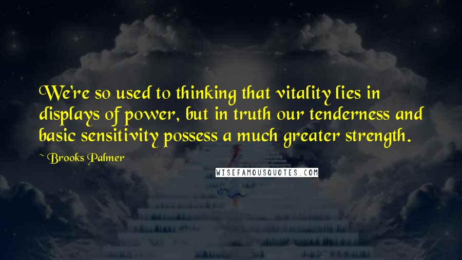 Brooks Palmer Quotes: We're so used to thinking that vitality lies in displays of power, but in truth our tenderness and basic sensitivity possess a much greater strength.