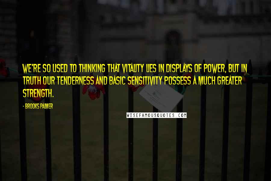 Brooks Palmer Quotes: We're so used to thinking that vitality lies in displays of power, but in truth our tenderness and basic sensitivity possess a much greater strength.