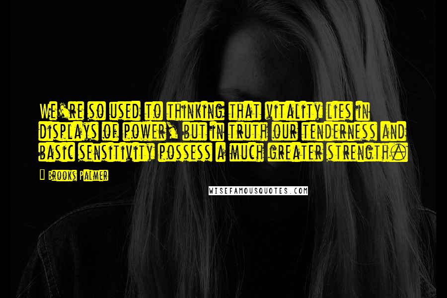 Brooks Palmer Quotes: We're so used to thinking that vitality lies in displays of power, but in truth our tenderness and basic sensitivity possess a much greater strength.