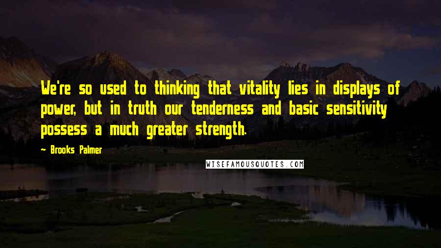 Brooks Palmer Quotes: We're so used to thinking that vitality lies in displays of power, but in truth our tenderness and basic sensitivity possess a much greater strength.