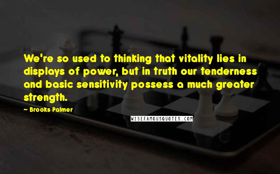 Brooks Palmer Quotes: We're so used to thinking that vitality lies in displays of power, but in truth our tenderness and basic sensitivity possess a much greater strength.
